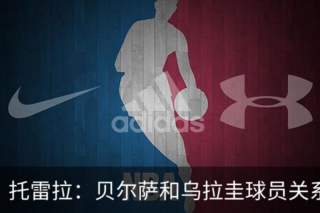 托雷拉：贝尔萨和乌拉圭球员关系不好 不明白为什么不带南德斯