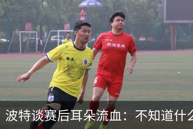 波特谈赛后耳朵流血：不知道什么情况，被人抓了还是咬了一下