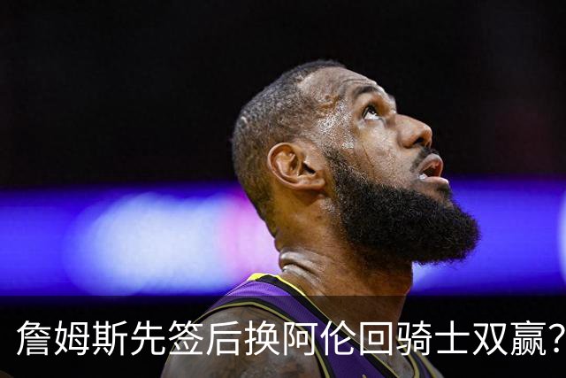 詹姆斯先签后换阿伦回骑士双赢？LBJ给骑士韧性&湖人得优质中锋